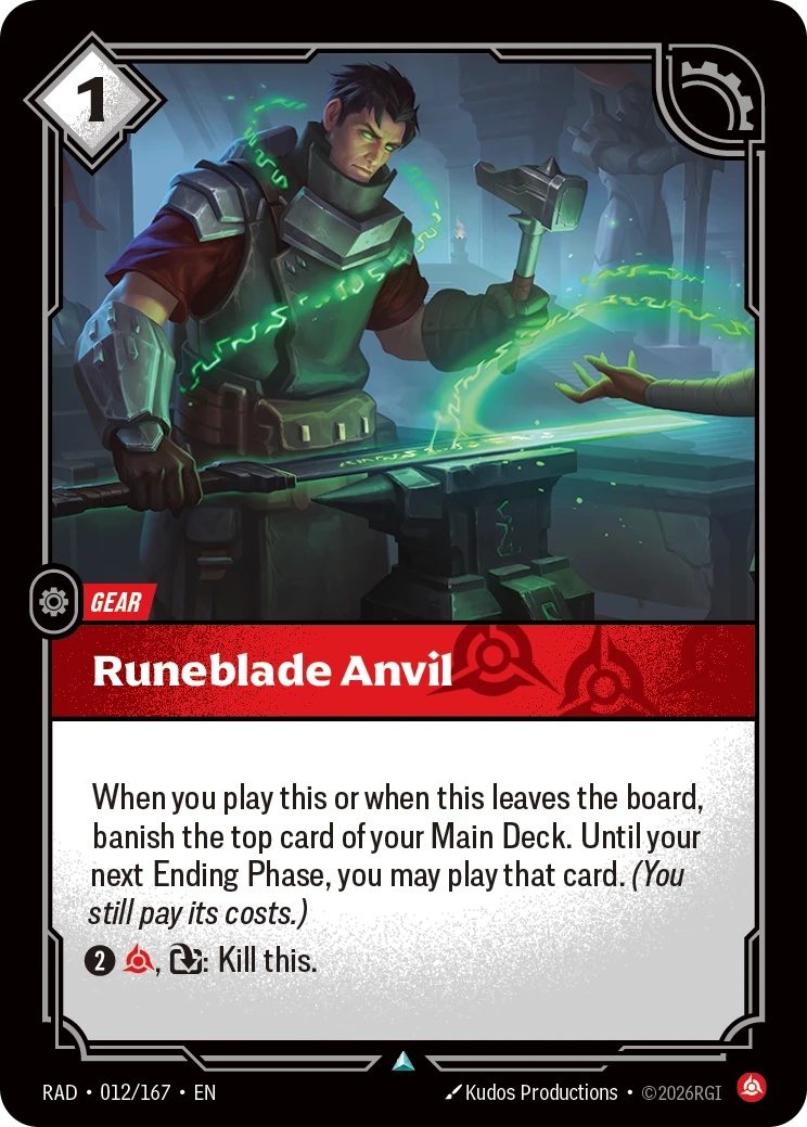 Riftbound Gear: Runeblade Anvil. When you play this or when this leaves the board, banish the top card of your Main Deck. Until your next Ending Phase, you may play that card. (You still pay its costs.)
[2][C], [T]: Kill this.