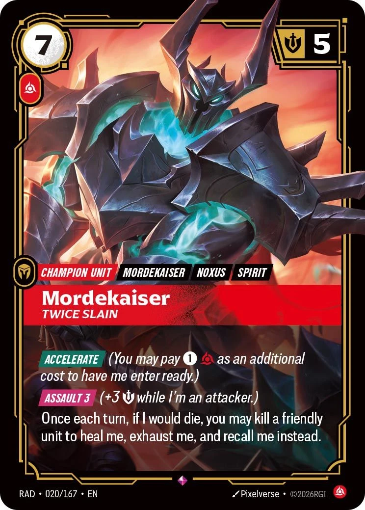Riftbound Champion Unit: Mordekaiser, Twice Slain. [Accelerate] (You may pay [1][Fury] as an additional cost to have me enter ready.)
[Assault 3] (+3 [Might] while I'm an attacker.)
Once each turn, if I would die, you may kill a friendly unit to heal me, exhaust me, and recall me instead.