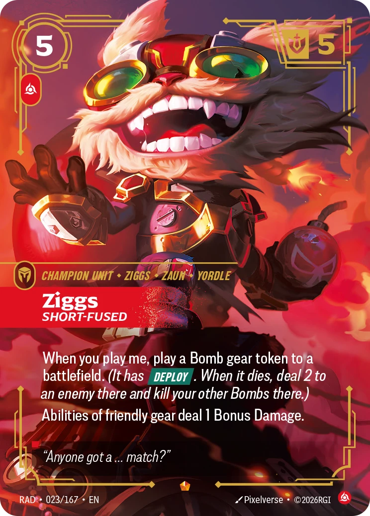 Riftbound Unit: Ziggs, Short-Fused. When you play me, play a Bomb gear token to a battlefield. (It has [Deploy]. When it dies, deal 2 to an enemy there and kill your other Bombs there.)
Abilities of friendly gear deal 1 Bonus Damage.