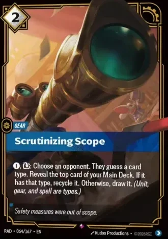Riftbound Gear: Scrutinizing Scope. [1], [Exhaust]: Choose an opponent. They guess a card type. Reveal the top card of your Main Deck. If it has that type, recycle it. Otherwise, draw it. (Unit, gear, and spell are types.)