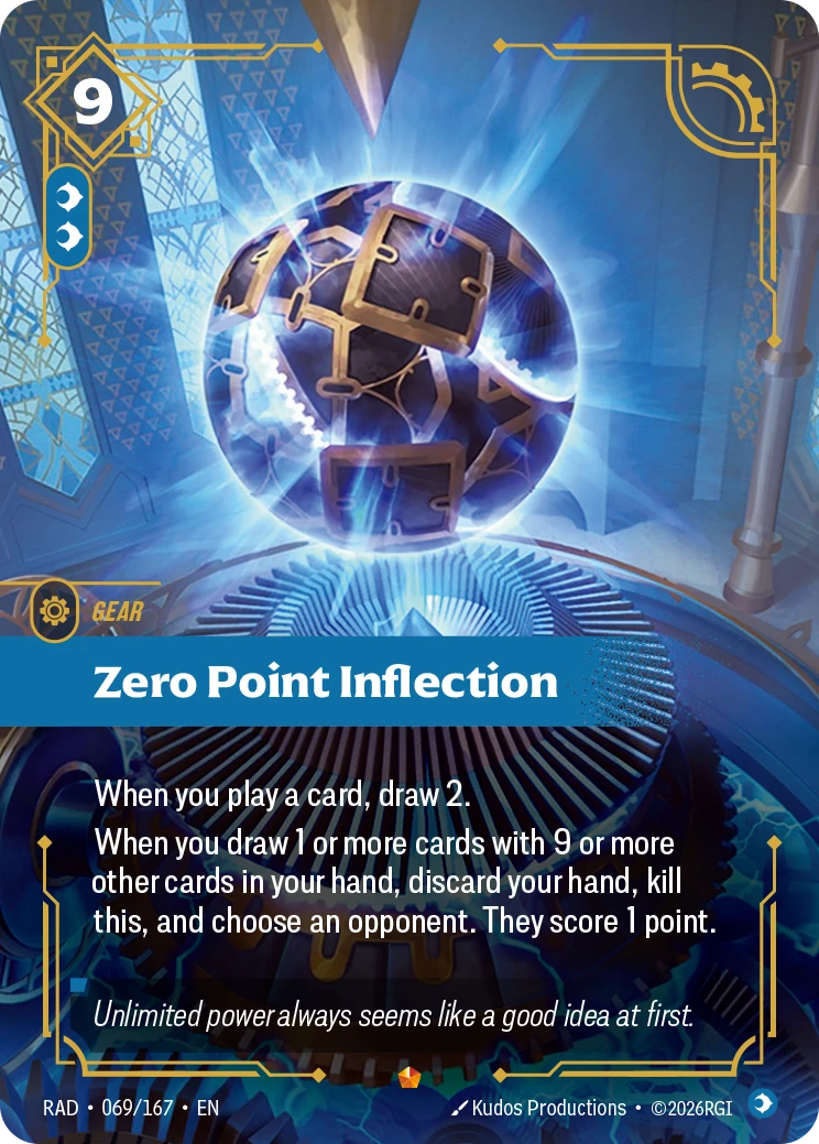 Riftbound Gear: Zero Point Inflection. When you play a card, draw 2.
When you draw 1 or more cards with 9 or more other cards in your hand, discard your hand, kill this, and choose an opponent. They score 1 point.