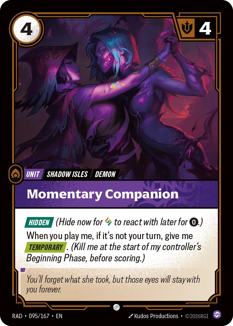 Riftbound Unit: Momentary Companion. [Hidden] (Hide now for [A] to react with later for [0].)
When you play me, if it's not your turn, give me [Temporary]. (Kill me at the start of my controller's Beginning Phase, before scoring.)