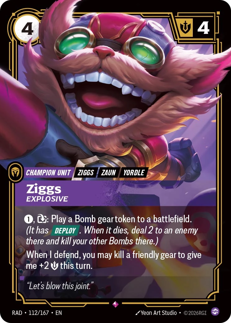 Riftbound Champion Unit: Ziggs, Explosive. [1], [Exhaust]: Play a Bomb gear token to a battlefield. (It has [Deploy]. When it dies, deal 2 to an enemy there and kill your other Bombs there.)
When I defend, you may kill a friendly gear to give me +2 [Might] this turn.