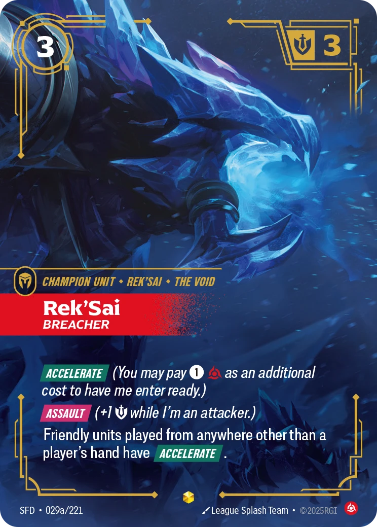 Riftbound Unit: Rek'Sai, Breacher. [Accelerate] (You may pay [1][C] as an additional cost to have me enter ready.)
[Assault] (+1 [S] while I'm an attacker.)
Friendly units played from anywhere other than a player's hand have [Accelerate].