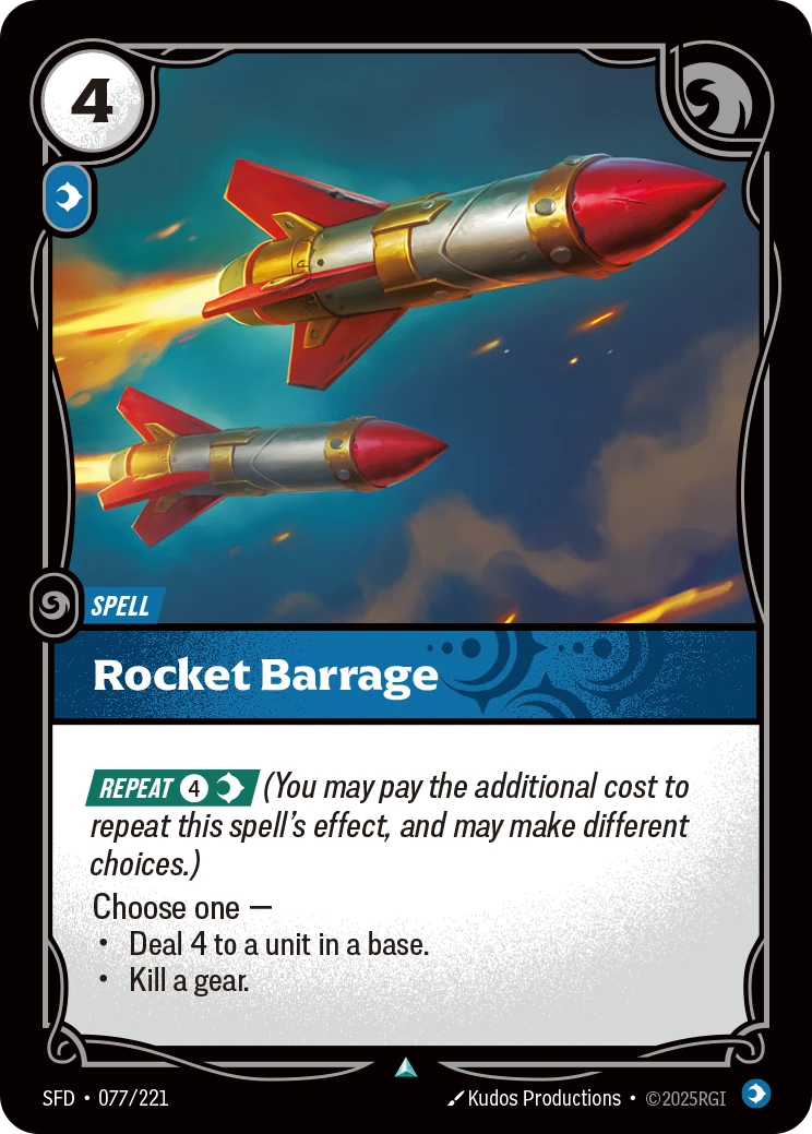 Riftbound Spell: Rocket Barrage. [Repeat] [4][C] (You may pay the additional cost to repeat this spell's effect, and may make different choices.)
Choose one —
- Deal 4 to a unit in a base.
- Kill a gear.