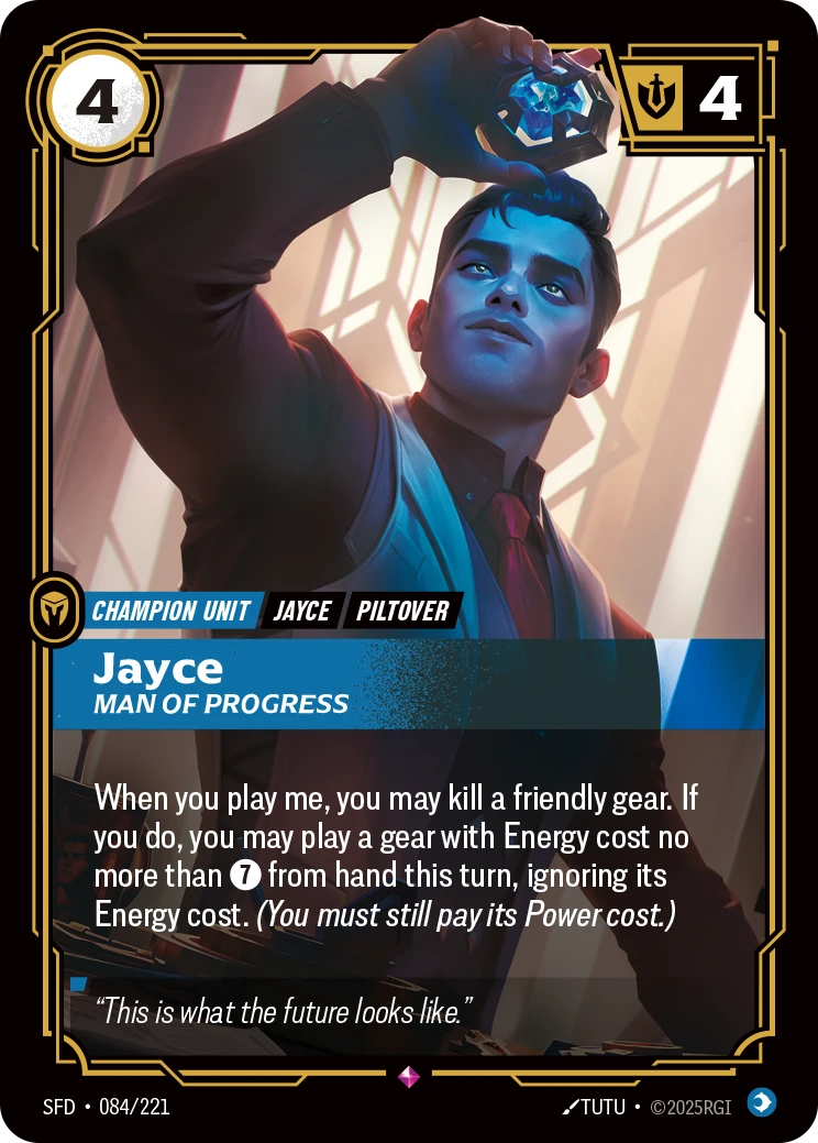 Riftbound Unit: Jayce, Man of Progress. When you play me, you may kill a friendly gear. If you do, you may play a gear with Energy cost no more than [7] from hand this turn, ignoring its Energy cost. (You must still pay its Power cost.)