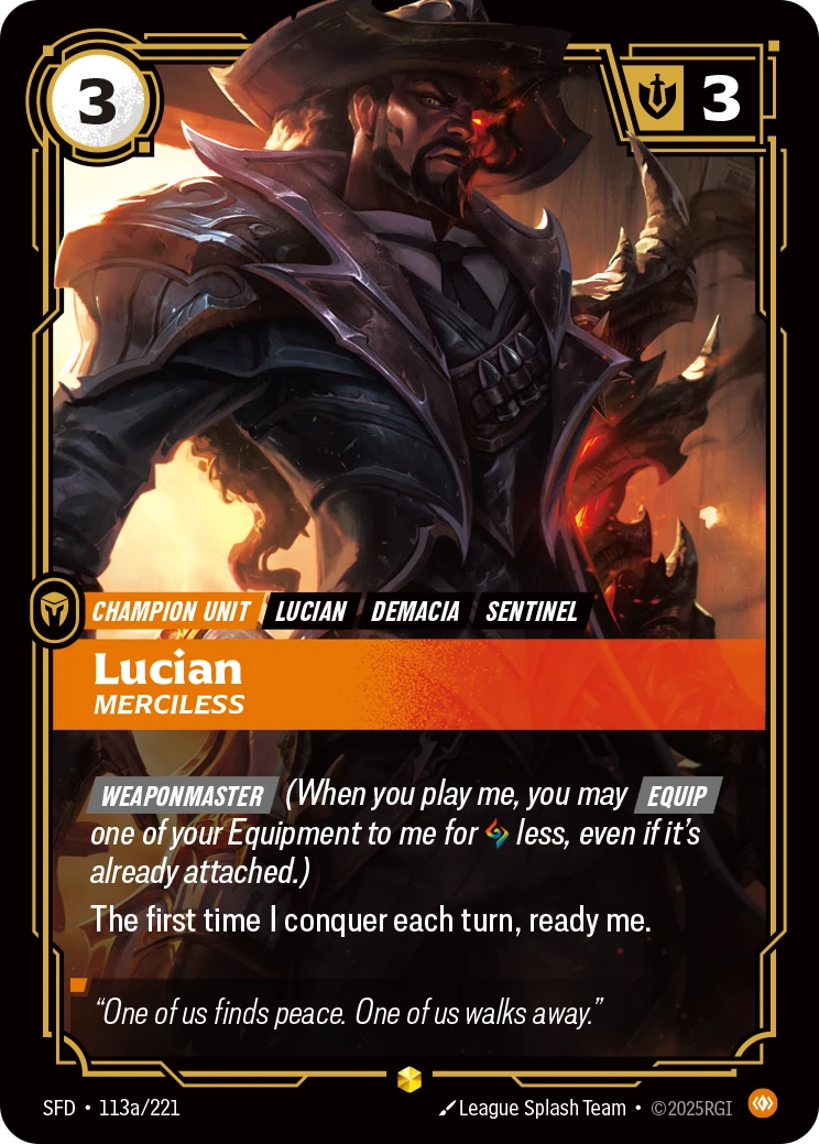 Riftbound Unit: Lucian, Merciless. [Weaponmaster] (When you play me, you may [Equip] one of your Equipment to me for [A] less, even if it's already attached.)
The first time I conquer each turn, ready me.