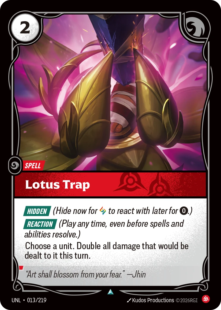 Riftbound Spell: Lotus Trap. [Hidden] (Hide now for [A] to react with later for [0].)
[Reaction] (Play any time, even before spells and abilities resolve.)
Choose a unit. Double all damage that would be dealt to it this turn.