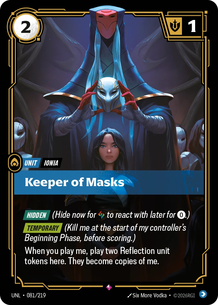 Riftbound Unit: Keeper of Masks. [Hidden] (Hide now for [A] to react with later for [0].)
[Temporary] (Kill me at the start of my controller's Beginning Phase, before scoring.)
When you play me, play two Reflection unit tokens here. They become copies of me.