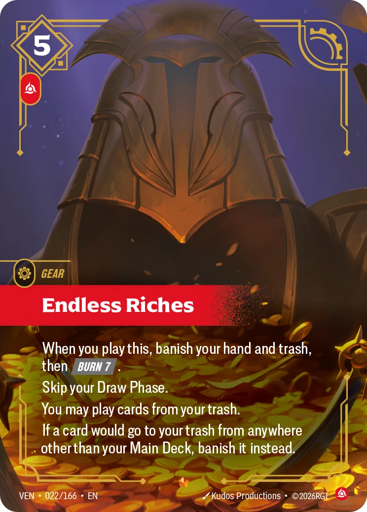 Riftbound Gear: Endless Riches. When you play this, banish your hand and trash, then [Burn 7].
Skip your Draw Phase.
You may play cards from your trash.
If a card would go to your trash from anywhere other than your Main Deck, banish it instead.