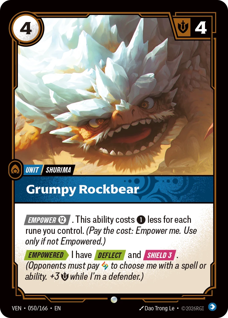Riftbound Unit: Grumpy Rockbear. [Empower] [12]. This ability costs [1] less for each rune you control. (Pay the cost: Empower me. Use only if not Empowered.)
[Empowered][>] I have [Deflect] and [Shield 3]. (Opponents must pay [A] to choose me with a spell or ability.+3 [S] while I'm a defender.)