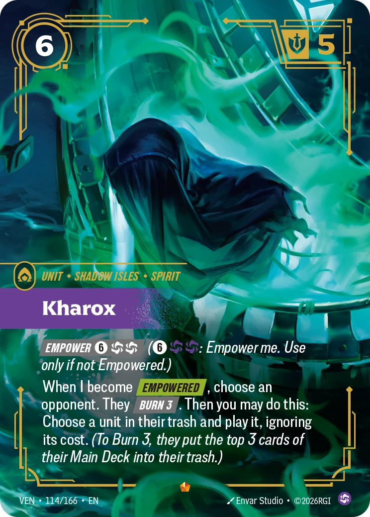 Riftbound Unit: Kharox. [Empower] [6][C][C] ([6][C][C]: Empower me. Use only if not Empowered.)
When I become [Empowered], choose an opponent. They [Burn 3]. Then you may do this: Choose a unit in their trash and play it, ignoring its cost. (To Burn 3, they put the top 3 cards of their Main Deck into their trash.)