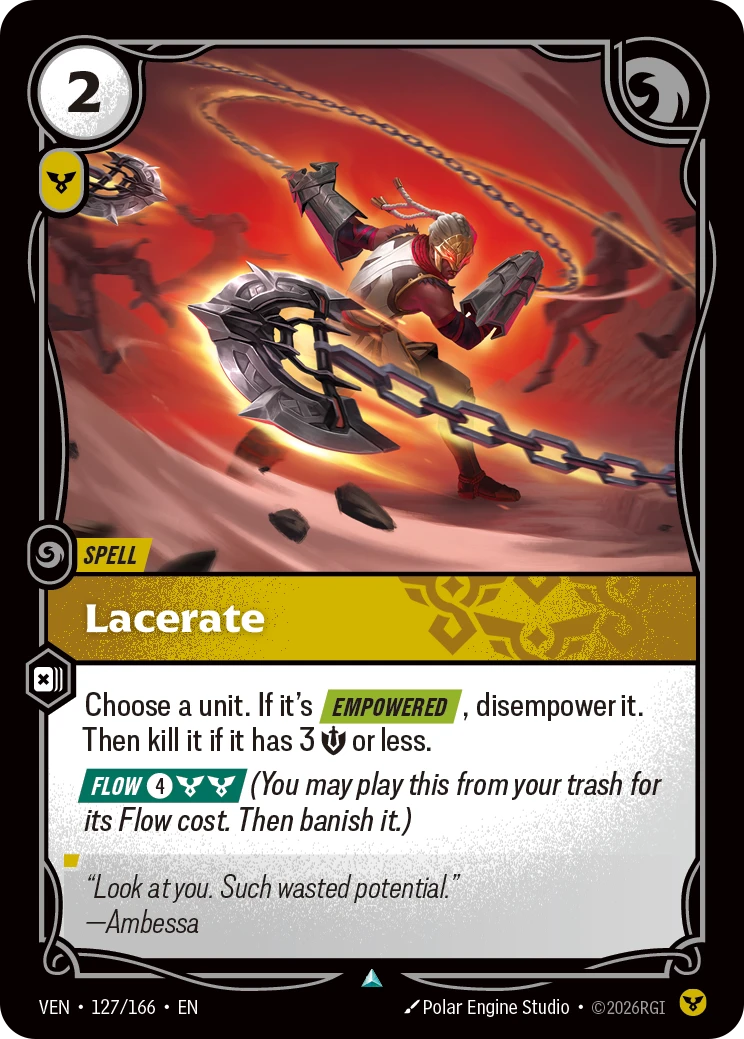 Riftbound Spell: Lacerate. Choose a unit. If it's [Empowered], disempower it. Then kill it if it has 3 [S] or less.
[Flow] [4][C][C] (You may play this from your trash for its Flow cost. Then banish it.)