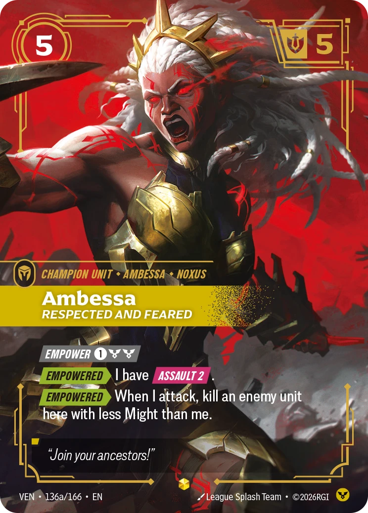 Riftbound Unit: Ambessa, Respected and Feared. [Empower] [1][C][C]
[Empowered][>] I have [Assault 2].
[Empowered][>] When I attack, kill an enemy unit here with less Might than me.